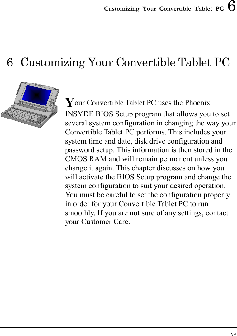 Customizing Your Convertible Tablet PC 6 99  6  Customizing Your Convertible Tablet PC   Your Convertible Tablet PC uses the Phoenix INSYDE BIOS Setup program that allows you to set several system configuration in changing the way your Convertible Tablet PC performs. This includes your system time and date, disk drive configuration and password setup. This information is then stored in the CMOS RAM and will remain permanent unless you change it again. This chapter discusses on how you will activate the BIOS Setup program and change the system configuration to suit your desired operation. You must be careful to set the configuration properly in order for your Convertible Tablet PC to run smoothly. If you are not sure of any settings, contact your Customer Care.              