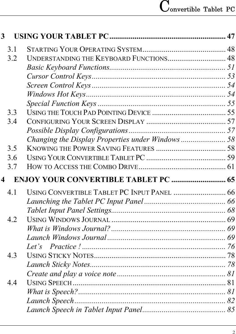 Convertible Tablet PC 2  3 USING YOUR TABLET PC............................................................ 47 3.1 STARTING YOUR OPERATING SYSTEM........................................... 48 3.2 UNDERSTANDING THE KEYBOARD FUNCTIONS.............................. 48 Basic Keyboard Functions............................................................ 51 Cursor Control Keys..................................................................... 53 Screen Control Keys ..................................................................... 54 Windows Hot Keys........................................................................ 54 Special Function Keys .................................................................. 55 3.3 USING THE TOUCH PAD POINTING DEVICE ...................................... 55 3.4 CONFIGURING YOUR SCREEN DISPLAY ......................................... 57 Possible Display Configurations.................................................. 57 Changing the Display Properties under Windows ....................... 58 3.5 KNOWING THE POWER SAVING FEATURES .................................... 58 3.6 USING YOUR CONVERTIBLE TABLET PC ......................................... 59 3.7 HOW TO ACCESS THE COMBO DRIVE............................................. 61 4 ENJOY YOUR CONVERTIBLE TABLET PC ............................ 65 4.1 USING CONVERTIBLE TABLET PC INPUT PANEL ........................... 66 Launching the Tablet PC Input Panel .......................................... 66 Tablet Input Panel Settings........................................................... 68 4.2 USING WINDOWS JOURNAL ........................................................... 69 What is Windows Journal?........................................................... 69 Launch Windows Journal ............................................................. 69 Let’s  Practice ! .......................................................................... 76 4.3 USING STICKY NOTES.................................................................... 78 Launch Sticky Notes...................................................................... 78 Create and play a voice note ........................................................ 81 4.4 USING SPEECH............................................................................... 81 What is Speech?............................................................................ 81 Launch Speech.............................................................................. 82 Launch Speech in Tablet Input Panel........................................... 85 