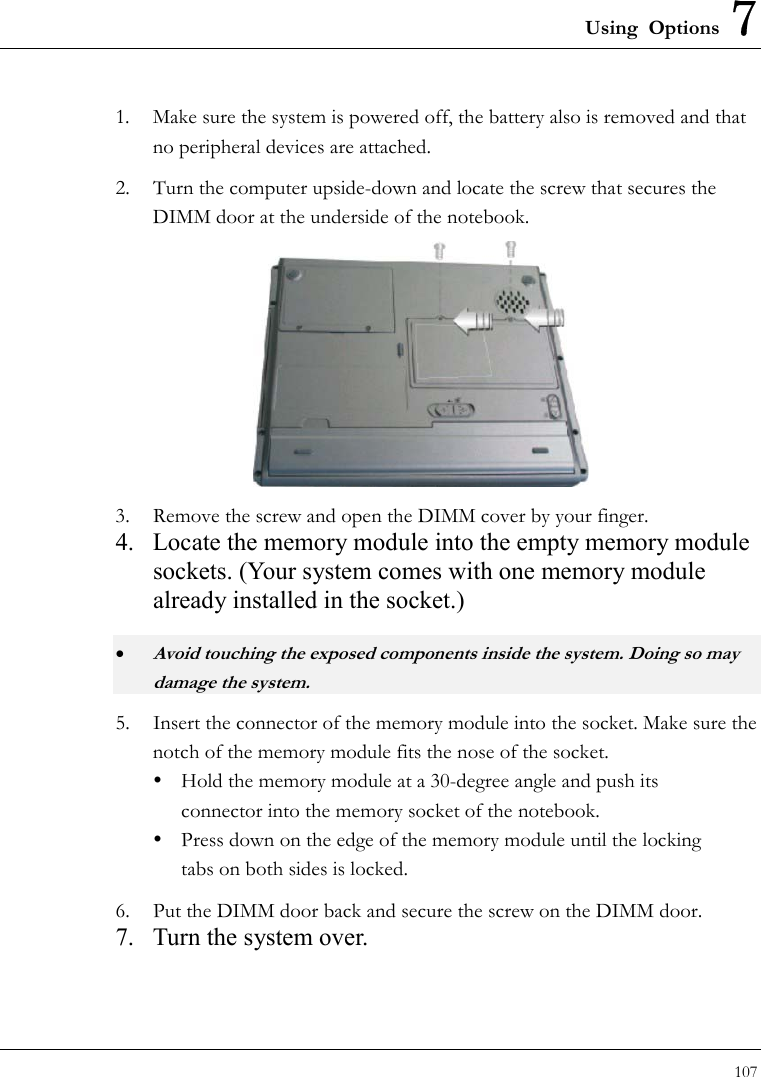 Using Options 7 107  1.  Make sure the system is powered off, the battery also is removed and that no peripheral devices are attached. 2.  Turn the computer upside-down and locate the screw that secures the DIMM door at the underside of the notebook.  3.  Remove the screw and open the DIMM cover by your finger.   4.  Locate the memory module into the empty memory module sockets. (Your system comes with one memory module already installed in the socket.) • Avoid touching the exposed components inside the system. Doing so may damage the system. 5.  Insert the connector of the memory module into the socket. Make sure the notch of the memory module fits the nose of the socket.   Hold the memory module at a 30-degree angle and push its  connector into the memory socket of the notebook.     Press down on the edge of the memory module until the locking     tabs on both sides is locked. 6.  Put the DIMM door back and secure the screw on the DIMM door. 7.  Turn the system over. 