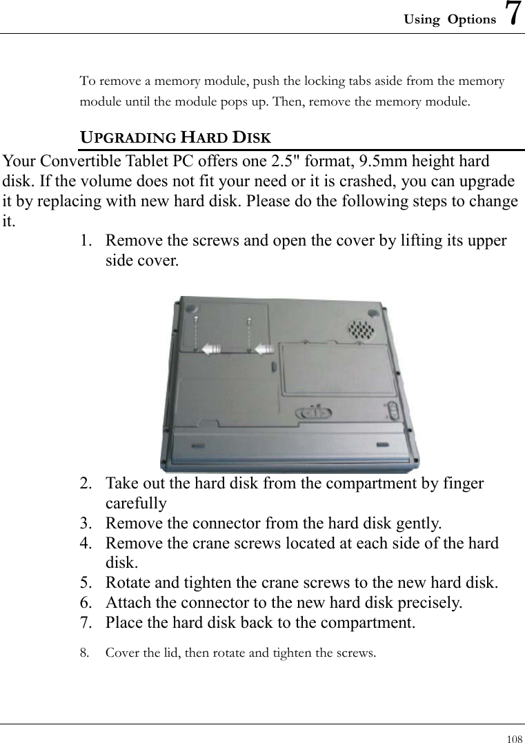 Using Options 7 108  To remove a memory module, push the locking tabs aside from the memory module until the module pops up. Then, remove the memory module. UPGRADING HARD DISK Your Convertible Tablet PC offers one 2.5&quot; format, 9.5mm height hard disk. If the volume does not fit your need or it is crashed, you can upgrade it by replacing with new hard disk. Please do the following steps to change it. 1.  Remove the screws and open the cover by lifting its upper side cover.  2.  Take out the hard disk from the compartment by finger carefully 3.  Remove the connector from the hard disk gently. 4.  Remove the crane screws located at each side of the hard disk. 5.  Rotate and tighten the crane screws to the new hard disk. 6.  Attach the connector to the new hard disk precisely. 7.  Place the hard disk back to the compartment. 8.  Cover the lid, then rotate and tighten the screws. 