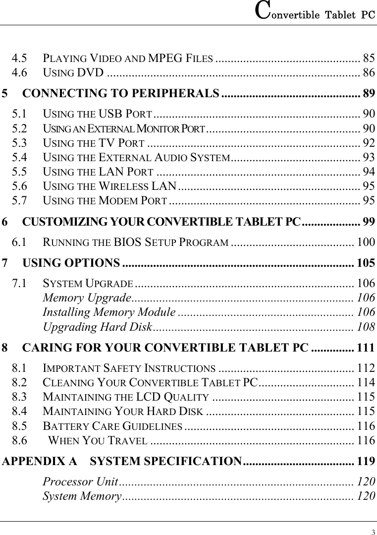 Convertible Tablet PC 3  4.5 PLAYING VIDEO AND MPEG FILES ............................................... 85 4.6 USING DVD .................................................................................. 86 5 CONNECTING TO PERIPHERALS ............................................. 89 5.1 USING THE USB PORT................................................................... 90 5.2 USING AN EXTERNAL MONITOR PORT.................................................. 90 5.3 USING THE TV PORT ..................................................................... 92 5.4 USING THE EXTERNAL AUDIO SYSTEM.......................................... 93 5.5 USING THE LAN PORT .................................................................. 94 5.6 USING THE WIRELESS LAN........................................................... 95 5.7 USING THE MODEM PORT .............................................................. 95 6 CUSTOMIZING YOUR CONVERTIBLE TABLET PC................... 99 6.1 RUNNING THE BIOS SETUP PROGRAM ........................................ 100 7 USING OPTIONS ........................................................................... 105 7.1 SYSTEM UPGRADE ....................................................................... 106 Memory Upgrade........................................................................ 106 Installing Memory Module ......................................................... 106 Upgrading Hard Disk................................................................. 108 8 CARING FOR YOUR CONVERTIBLE TABLET PC .............. 111 8.1 IMPORTANT SAFETY INSTRUCTIONS ............................................ 112 8.2 CLEANING YOUR CONVERTIBLE TABLET PC............................... 114 8.3 MAINTAINING THE LCD QUALITY .............................................. 115 8.4 MAINTAINING YOUR HARD DISK ................................................ 115 8.5 BATTERY CARE GUIDELINES ....................................................... 116 8.6   WHEN YOU TRAVEL .................................................................. 116 APPENDIX A  SYSTEM SPECIFICATION.................................... 119 Processor Unit............................................................................ 120 System Memory........................................................................... 120 