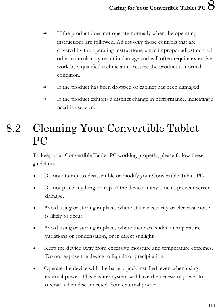 Caring for Your Convertible Tablet PC 8 114    If the product does not operate normally when the operating instructions are followed. Adjust only those controls that are covered by the operating instructions, since improper adjustment of other controls may result in damage and will often require extensive work by a qualified technician to restore the product to normal condition.   If the product has been dropped or cabinet has been damaged.   If the product exhibits a distinct change in performance, indicating a need for service. 8.2  Cleaning Your Convertible Tablet PC To keep your Convertible Tablet PC working properly, please follow these guidelines: •  Do not attempt to disassemble or modify your Convertible Tablet PC. •  Do not place anything on top of the device at any time to prevent screen damage. •  Avoid using or storing in places where static electricity or electrical noise is likely to occur. •  Avoid using or storing in places where there are sudden temperature variations or condensation, or in direct sunlight. •  Keep the device away from excessive moisture and temperature extremes.   Do not expose the device to liquids or precipitation. •  Operate the device with the battery pack installed, even when using external power. This ensures system will have the necessary power to operate when disconnected from external power. 