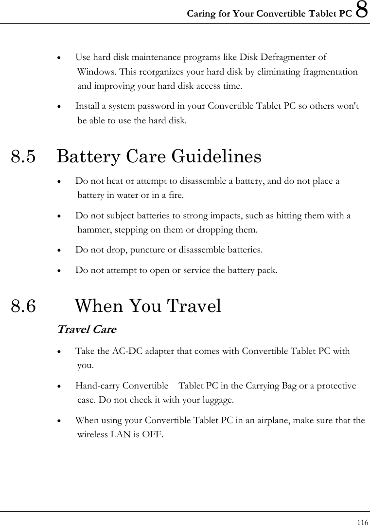 Caring for Your Convertible Tablet PC 8 116  •  Use hard disk maintenance programs like Disk Defragmenter of Windows. This reorganizes your hard disk by eliminating fragmentation and improving your hard disk access time. •  Install a system password in your Convertible Tablet PC so others won&apos;t be able to use the hard disk. 8.5 Battery Care Guidelines •  Do not heat or attempt to disassemble a battery, and do not place a battery in water or in a fire. •  Do not subject batteries to strong impacts, such as hitting them with a hammer, stepping on them or dropping them. •  Do not drop, puncture or disassemble batteries. •  Do not attempt to open or service the battery pack. 8.6    When You Travel Travel Care •  Take the AC-DC adapter that comes with Convertible Tablet PC with you. •  Hand-carry Convertible    Tablet PC in the Carrying Bag or a protective case. Do not check it with your luggage. •  When using your Convertible Tablet PC in an airplane, make sure that the wireless LAN is OFF. 