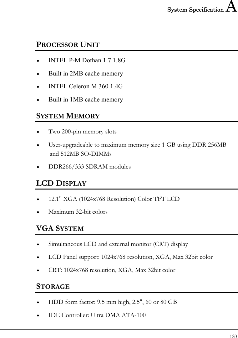 System Specification A 120  PROCESSOR UNIT •  INTEL P-M Dothan 1.7 1.8G •  Built in 2MB cache memory •  INTEL Celeron M 360 1.4G  •  Built in 1MB cache memory SYSTEM MEMORY •  Two 200-pin memory slots •  User-upgradeable to maximum memory size 1 GB using DDR 256MB and 512MB SO-DIMMs •  DDR266/333 SDRAM modules LCD DISPLAY •  12.1&quot; XGA (1024x768 Resolution) Color TFT LCD   •  Maximum 32-bit colors   VGA SYSTEM •  Simultaneous LCD and external monitor (CRT) display •  LCD Panel support: 1024x768 resolution, XGA, Max 32bit color •  CRT: 1024x768 resolution, XGA, Max 32bit color STORAGE •  HDD form factor: 9.5 mm high, 2.5&quot;, 60 or 80 GB •  IDE Controller: Ultra DMA ATA-100 