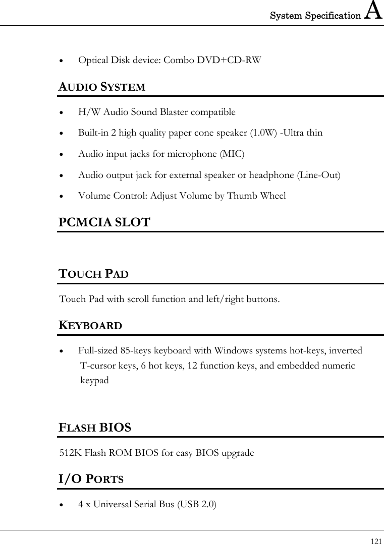 System Specification A 121  •  Optical Disk device: Combo DVD+CD-RW AUDIO SYSTEM •  H/W Audio Sound Blaster compatible •  Built-in 2 high quality paper cone speaker (1.0W) -Ultra thin •  Audio input jacks for microphone (MIC) •  Audio output jack for external speaker or headphone (Line-Out) •  Volume Control: Adjust Volume by Thumb Wheel PCMCIA SLOT  TOUCH PAD   Touch Pad with scroll function and left/right buttons.     KEYBOARD •  Full-sized 85-keys keyboard with Windows systems hot-keys, inverted T-cursor keys, 6 hot keys, 12 function keys, and embedded numeric keypad   FLASH BIOS 512K Flash ROM BIOS for easy BIOS upgrade I/O PORTS •  4 x Universal Serial Bus (USB 2.0) 
