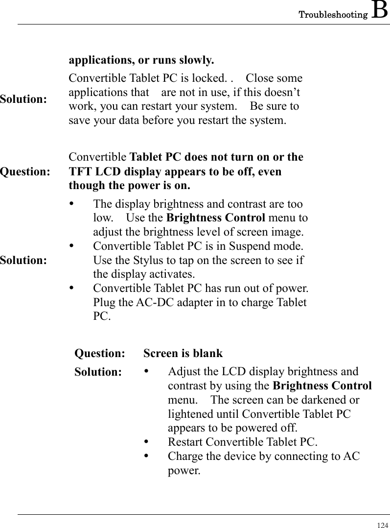 Troubleshooting B 124  applications, or runs slowly. Solution: Convertible Tablet PC is locked. .    Close some applications that    are not in use, if this doesn’t work, you can restart your system.    Be sure to save your data before you restart the system.   Question: Convertible Tablet PC does not turn on or the TFT LCD display appears to be off, even though the power is on. Solution:   The display brightness and contrast are too low.  Use the Brightness Control menu to adjust the brightness level of screen image.   Convertible Tablet PC is in Suspend mode.   Use the Stylus to tap on the screen to see if the display activates.   Convertible Tablet PC has run out of power.   Plug the AC-DC adapter in to charge Tablet PC.   Question:  Screen is blank Solution:    Adjust the LCD display brightness and contrast by using the Brightness Control menu.    The screen can be darkened or lightened until Convertible Tablet PC appears to be powered off.   Restart Convertible Tablet PC.   Charge the device by connecting to AC power.   