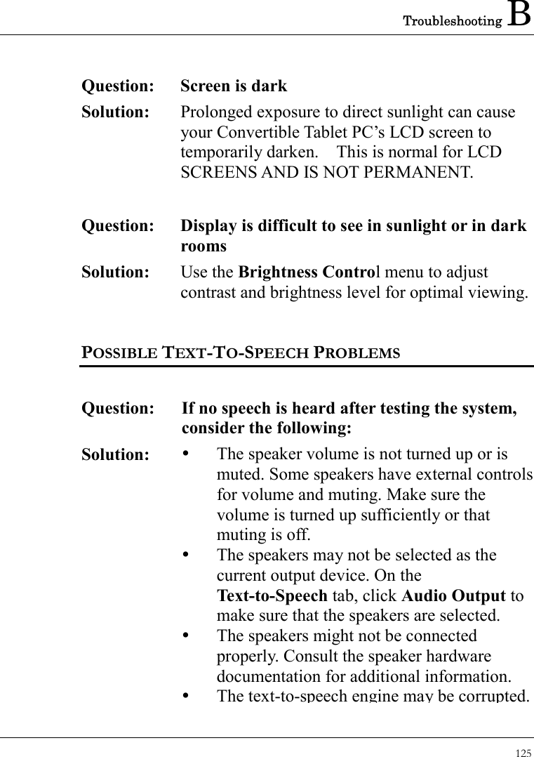 Troubleshooting B 125  Question:  Screen is dark Solution:  Prolonged exposure to direct sunlight can cause your Convertible Tablet PC’s LCD screen to temporarily darken.    This is normal for LCD SCREENS AND IS NOT PERMANENT.   Question:  Display is difficult to see in sunlight or in dark rooms Solution:  Use the Brightness Control menu to adjust contrast and brightness level for optimal viewing.  POSSIBLE TEXT-TO-SPEECH PROBLEMS   Question:  If no speech is heard after testing the system, consider the following:     Solution:    The speaker volume is not turned up or is muted. Some speakers have external controls for volume and muting. Make sure the volume is turned up sufficiently or that muting is off.   The speakers may not be selected as the current output device. On the Text-to-Speech tab, click Audio Output to make sure that the speakers are selected.   The speakers might not be connected properly. Consult the speaker hardware documentation for additional information.      The text-to-speech engine may be corrupted. 