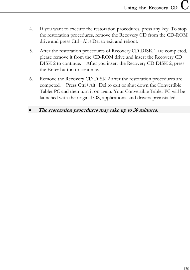 Using the Recovery CD C 130  4.  If you want to execute the restoration procedures, press any key. To stop the restoration procedures, remove the Recovery CD from the CD-ROM drive and press Ctrl+Alt+Del to exit and reboot. 5.  After the restoration procedures of Recovery CD DISK 1 are completed, please remove it from the CD-ROM drive and insert the Recovery CD DISK 2 to continue.    After you insert the Recovery CD DISK 2, press the Enter button to continue. 6.  Remove the Recovery CD DISK 2 after the restoration procedures are competed.    Press Ctrl+Alt+Del to exit or shut down the Convertible Tablet PC and then turn it on again. Your Convertible Tablet PC will be launched with the original OS, applications, and drivers preinstalled. • The restoration procedures may take up to 30 minutes.  