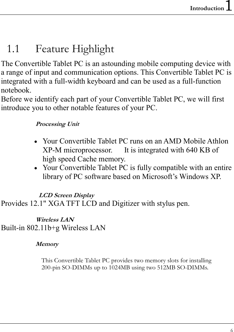 Introduction1 6  1.1 Feature Highlight The Convertible Tablet PC is an astounding mobile computing device with a range of input and communication options. This Convertible Tablet PC is integrated with a full-width keyboard and can be used as a full-function notebook. Before we identify each part of your Convertible Tablet PC, we will first introduce you to other notable features of your PC. Processing Unit •  Your Convertible Tablet PC runs on an AMD Mobile Athlon XP-M microprocessor.      It is integrated with 640 KB of high speed Cache memory. •  Your Convertible Tablet PC is fully compatible with an entire library of PC software based on Microsoft’s Windows XP.   LCD Screen Display Provides 12.1&quot; XGA TFT LCD and Digitizer with stylus pen. Wireless LAN Built-in 802.11b+g Wireless LAN Memory  This Convertible Tablet PC provides two memory slots for installing 200-pin SO-DIMMs up to 1024MB using two 512MB SO-DIMMs. 