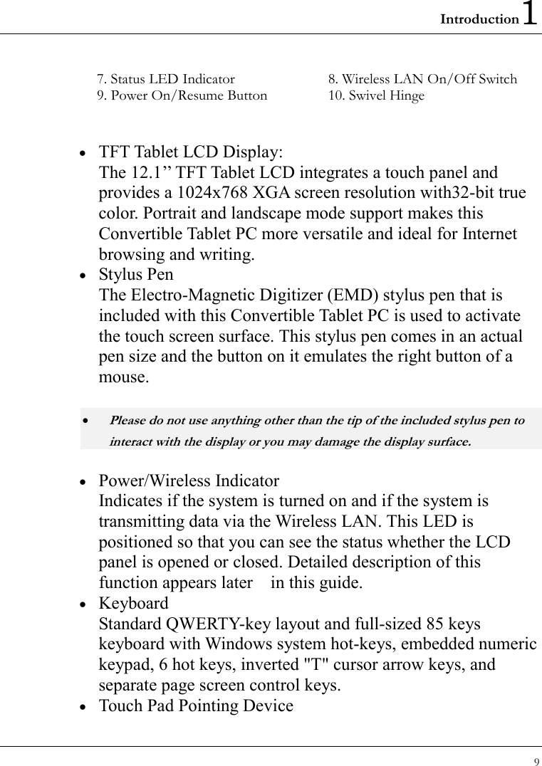 Introduction1 9  7. Status LED Indicator  8. Wireless LAN On/Off Switch 9. Power On/Resume Button  10. Swivel Hinge  •  TFT Tablet LCD Display: The 12.1’’ TFT Tablet LCD integrates a touch panel and provides a 1024x768 XGA screen resolution with32-bit true color. Portrait and landscape mode support makes this Convertible Tablet PC more versatile and ideal for Internet browsing and writing. •  Stylus Pen The Electro-Magnetic Digitizer (EMD) stylus pen that is included with this Convertible Tablet PC is used to activate the touch screen surface. This stylus pen comes in an actual pen size and the button on it emulates the right button of a mouse.  • Please do not use anything other than the tip of the included stylus pen to interact with the display or you may damage the display surface. •  Power/Wireless Indicator Indicates if the system is turned on and if the system is transmitting data via the Wireless LAN. This LED is positioned so that you can see the status whether the LCD panel is opened or closed. Detailed description of this function appears later    in this guide.   •  Keyboard Standard QWERTY-key layout and full-sized 85 keys keyboard with Windows system hot-keys, embedded numeric keypad, 6 hot keys, inverted &quot;T&quot; cursor arrow keys, and separate page screen control keys. •  Touch Pad Pointing Device 