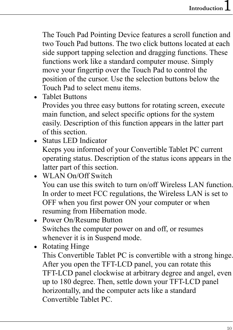 Introduction1 10  The Touch Pad Pointing Device features a scroll function and two Touch Pad buttons. The two click buttons located at each side support tapping selection and dragging functions. These functions work like a standard computer mouse. Simply move your fingertip over the Touch Pad to control the position of the cursor. Use the selection buttons below the Touch Pad to select menu items. •  Tablet Buttons Provides you three easy buttons for rotating screen, execute main function, and select specific options for the system easily. Description of this function appears in the latter part of this section. •  Status LED Indicator Keeps you informed of your Convertible Tablet PC current operating status. Description of the status icons appears in the latter part of this section. •  WLAN On/Off Switch You can use this switch to turn on/off Wireless LAN function.   In order to meet FCC regulations, the Wireless LAN is set to OFF when you first power ON your computer or when resuming from Hibernation mode. •  Power On/Resume Button Switches the computer power on and off, or resumes whenever it is in Suspend mode. •  Rotating Hinge This Convertible Tablet PC is convertible with a strong hinge. After you open the TFT-LCD panel, you can rotate this TFT-LCD panel clockwise at arbitrary degree and angel, even up to 180 degree. Then, settle down your TFT-LCD panel horizontally, and the computer acts like a standard Convertible Tablet PC. 