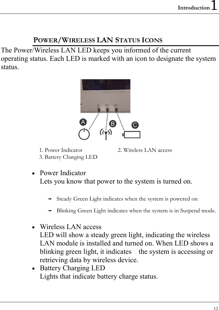 Introduction1 12  POWER/WIRELESS LAN STATUS ICONS  The Power/Wireless LAN LED keeps you informed of the current operating status. Each LED is marked with an icon to designate the system status.    1. Power Indicator      2. Wireless LAN access 3. Battery Charging LED   •  Power Indicator Lets you know that power to the system is turned on.     Steady Green Light indicates when the system is powered on   Blinking Green Light indicates when the system is in Suspend mode. •  Wireless LAN access LED will show a steady green light, indicating the wireless LAN module is installed and turned on. When LED shows a blinking green light, it indicates    the system is accessing or retrieving data by wireless device. •  Battery Charging LED Lights that indicate battery charge status. 