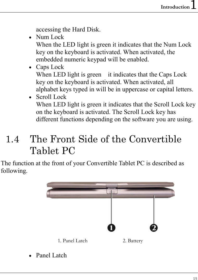 Introduction1 15  accessing the Hard Disk. •  Num Lock When the LED light is green it indicates that the Num Lock key on the keyboard is activated. When activated, the embedded numeric keypad will be enabled. •  Caps Lock When LED light is green    it indicates that the Caps Lock key on the keyboard is activated. When activated, all alphabet keys typed in will be in uppercase or capital letters. •  Scroll Lock When LED light is green it indicates that the Scroll Lock key on the keyboard is activated. The Scroll Lock key has different functions depending on the software you are using. 1.4  The Front Side of the Convertible Tablet PC The function at the front of your Convertible Tablet PC is described as following.    1. Panel Latch  2. Battery •  Panel Latch 