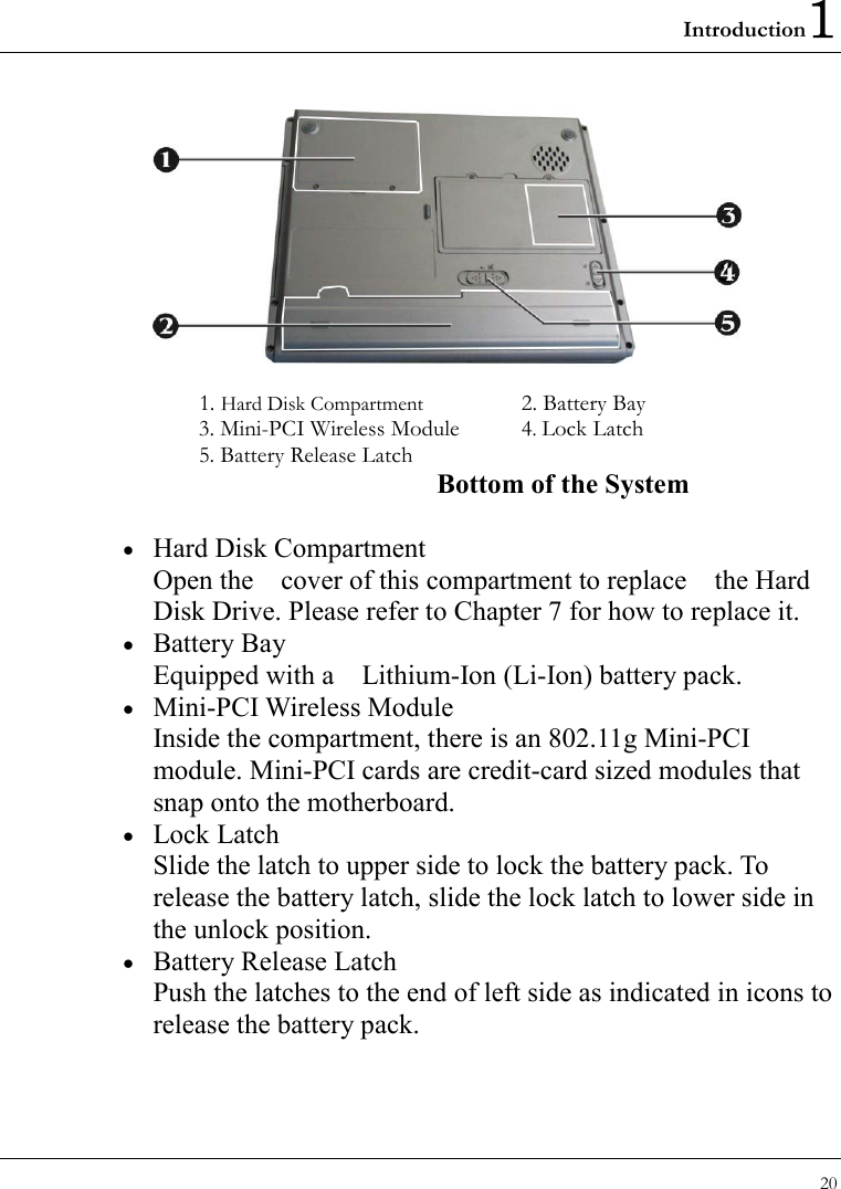 Introduction1 20   1. Hard Disk Compartment  2. Battery Bay 3. Mini-PCI Wireless Module 4. Lock Latch 5. Battery Release Latch Bottom of the System •  Hard Disk Compartment Open the    cover of this compartment to replace    the Hard Disk Drive. Please refer to Chapter 7 for how to replace it. •  Battery Bay Equipped with a    Lithium-Ion (Li-Ion) battery pack. •  Mini-PCI Wireless Module Inside the compartment, there is an 802.11g Mini-PCI module. Mini-PCI cards are credit-card sized modules that snap onto the motherboard. •  Lock Latch Slide the latch to upper side to lock the battery pack. To release the battery latch, slide the lock latch to lower side in the unlock position.   •  Battery Release Latch Push the latches to the end of left side as indicated in icons to release the battery pack. 