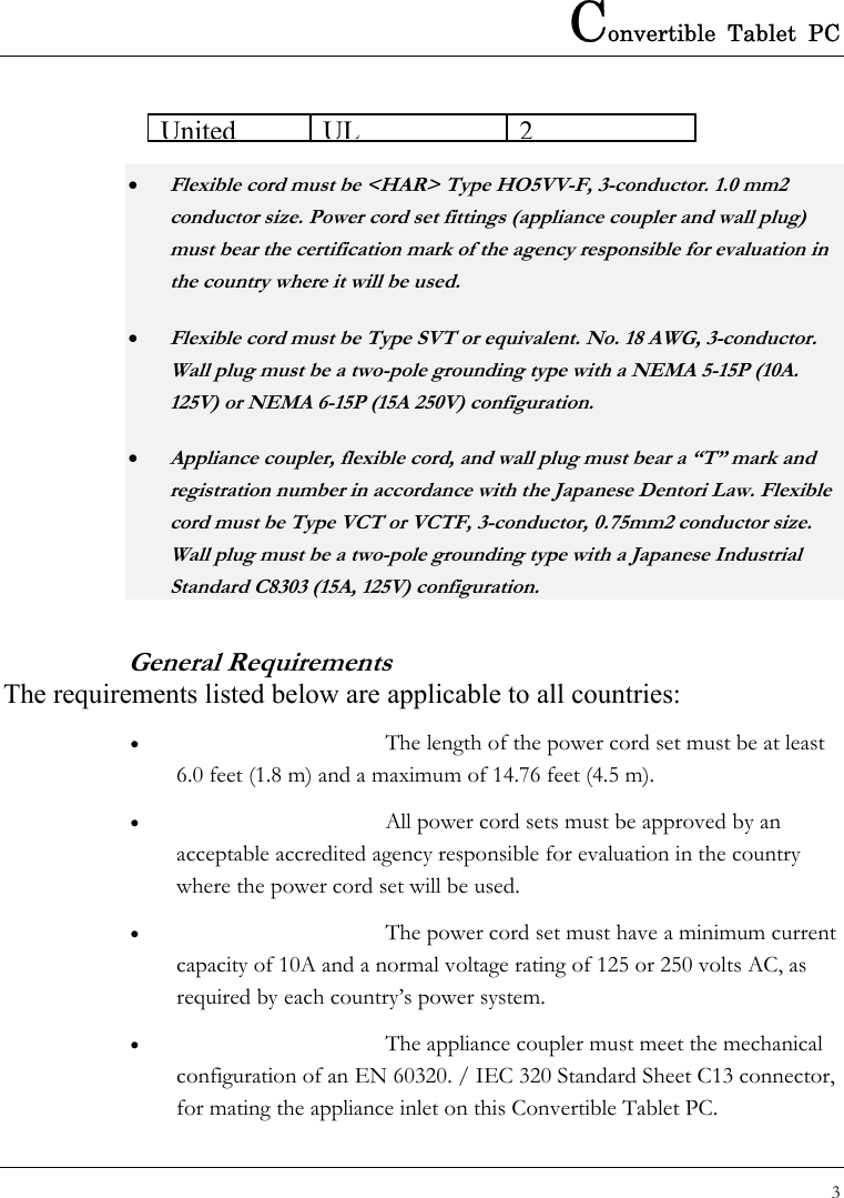 Convertible Tablet PC 3  UnitedUL2• Flexible cord must be &lt;HAR&gt; Type HO5VV-F, 3-conductor. 1.0 mm2 conductor size. Power cord set fittings (appliance coupler and wall plug) must bear the certification mark of the agency responsible for evaluation in the country where it will be used.   • Flexible cord must be Type SVT or equivalent. No. 18 AWG, 3-conductor.   Wall plug must be a two-pole grounding type with a NEMA 5-15P (10A. 125V) or NEMA 6-15P (15A 250V) configuration. • Appliance coupler, flexible cord, and wall plug must bear a “T” mark and registration number in accordance with the Japanese Dentori Law. Flexible cord must be Type VCT or VCTF, 3-conductor, 0.75mm2 conductor size. Wall plug must be a two-pole grounding type with a Japanese Industrial Standard C8303 (15A, 125V) configuration. General Requirements The requirements listed below are applicable to all countries: •  The length of the power cord set must be at least 6.0 feet (1.8 m) and a maximum of 14.76 feet (4.5 m). •  All power cord sets must be approved by an acceptable accredited agency responsible for evaluation in the country where the power cord set will be used. •  The power cord set must have a minimum current capacity of 10A and a normal voltage rating of 125 or 250 volts AC, as required by each country’s power system. •  The appliance coupler must meet the mechanical configuration of an EN 60320. / IEC 320 Standard Sheet C13 connector, for mating the appliance inlet on this Convertible Tablet PC. 