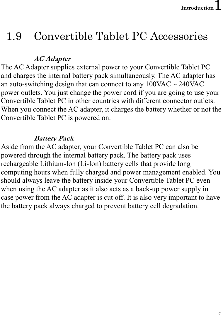 Introduction1 21  1.9  Convertible Tablet PC Accessories AC Adapter The AC Adapter supplies external power to your Convertible Tablet PC and charges the internal battery pack simultaneously. The AC adapter has an auto-switching design that can connect to any 100VAC ~ 240VAC power outlets. You just change the power cord if you are going to use your Convertible Tablet PC in other countries with different connector outlets. When you connect the AC adapter, it charges the battery whether or not the Convertible Tablet PC is powered on. Battery Pack   Aside from the AC adapter, your Convertible Tablet PC can also be powered through the internal battery pack. The battery pack uses rechargeable Lithium-Ion (Li-Ion) battery cells that provide long computing hours when fully charged and power management enabled. You should always leave the battery inside your Convertible Tablet PC even when using the AC adapter as it also acts as a back-up power supply in case power from the AC adapter is cut off. It is also very important to have the battery pack always charged to prevent battery cell degradation. 