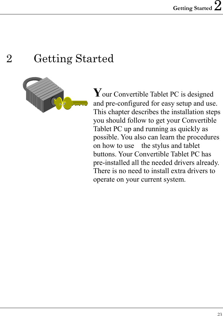 Getting Started 2 23  2 Getting Started   Your Convertible Tablet PC is designed and pre-configured for easy setup and use. This chapter describes the installation steps you should follow to get your Convertible Tablet PC up and running as quickly as possible. You also can learn the procedures on how to use    the stylus and tablet buttons. Your Convertible Tablet PC has pre-installed all the needed drivers already. There is no need to install extra drivers to operate on your current system.                 