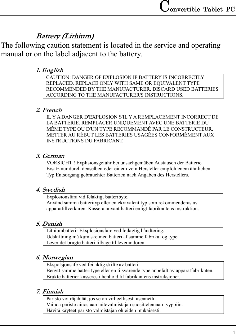 Convertible Tablet PC 4  Battery (Lithium) The following caution statement is located in the service and operating manual or on the label adjacent to the battery. 1. English CAUTION: DANGER OF EXPLOSION IF BATTERY IS INCORRECTLY REPLACED. REPLACE ONLY WITH SAME OR EQUIVALENT TYPE RECOMMENDED BY THE MANUFACTURER. DISCARD USED BATTERIES ACCORDING TO THE MANUFACTURER&apos;S INSTRUCTIONS. 2. French IL Y A DANGER D&apos;EXPLOSION S&apos;IL Y A REMPLACEMENT INCORRECT DE LA BATTERIE. REMPLACER UNIQUEMENT AVEC UNE BATTERIE DU MÊME TYPE OU D&apos;UN TYPE RECOMMANDÉ PAR LE CONSTRUCTEUR. METTER AU RÉBUT LES BATTERIES USAGÉES CONFORMÉMENT AUX INSTRUCTIONS DU FABRICANT. 3. German VORSICHT ! Explisionsgefahr bei unsachgemäßen Austausch der Batterie. Ersatz nur durch denselben oder einem vom Hersteller empfohlenem ähnlichen Typ.Entsorgung gebrauchter Batterien nach Angaben des Herstellers. 4. Swedish Explosionsfara vid felaktigt batteribyte. Använd samma batterityp eller en ekvivalent typ som rekommenderas av apparattillverkaren. Kassera använt batteri enligt fabrikantens instruktion. 5. Danish Lithiumbatteri- Eksplosionsfare ved fejlagtig håndtering. Udskiftning må kum ske med batteri af samme fabrikat og type. Lever det brugte batteri tilbage til leverandoren. 6. Norwegian Ekspolsjonsafe ved feilaktig skifte av batteri. Benytt samme batteritype eller en tilsvarende type anbefalt av apparatfabriknten. Brukte batterier kasseres i henhold til fabrikantens instruksjoner. 7. Finnish Paristo voi räjähtää, jos se on virheellisesti asennettu. Vaihda paristo ainostaan laitevalmistajan suosittelemaan tyyppiin. Hävitä käyteet paristo valmistajan ohjeiden mukaisesti. 