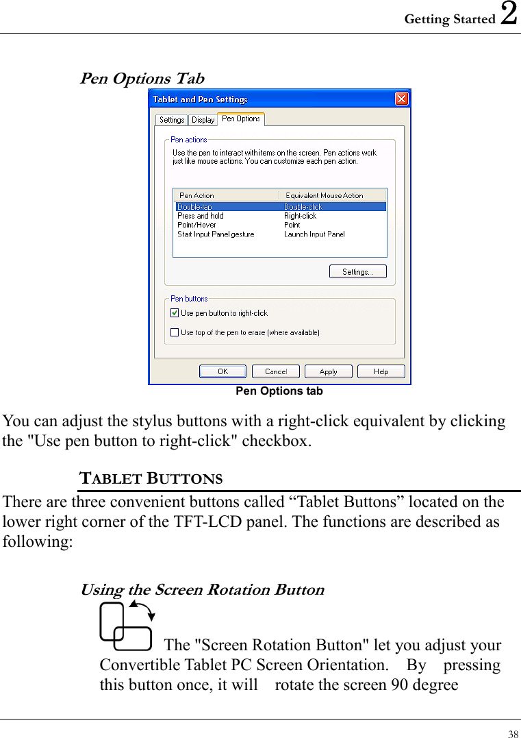 Getting Started 2 38  Pen Options Tab  Pen Options tab  You can adjust the stylus buttons with a right-click equivalent by clicking the &quot;Use pen button to right-click&quot; checkbox. TABLET BUTTONS There are three convenient buttons called “Tablet Buttons” located on the lower right corner of the TFT-LCD panel. The functions are described as following: Using the Screen Rotation Button   The &quot;Screen Rotation Button&quot; let you adjust your Convertible Tablet PC Screen Orientation.  By  pressing this button once, it will    rotate the screen 90 degree 