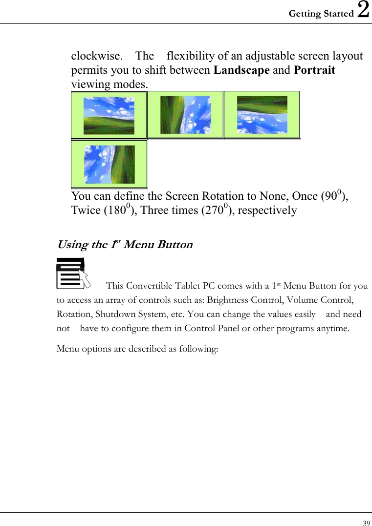 Getting Started 2 39  clockwise.    The    flexibility of an adjustable screen layout permits you to shift between Landscape and Portrait viewing modes.  You can define the Screen Rotation to None, Once (900), Twice (1800), Three times (2700), respectively Using the 1st Menu Button       This Convertible Tablet PC comes with a 1st Menu Button for you to access an array of controls such as: Brightness Control, Volume Control, Rotation, Shutdown System, etc. You can change the values easily    and need not    have to configure them in Control Panel or other programs anytime.   Menu options are described as following: 