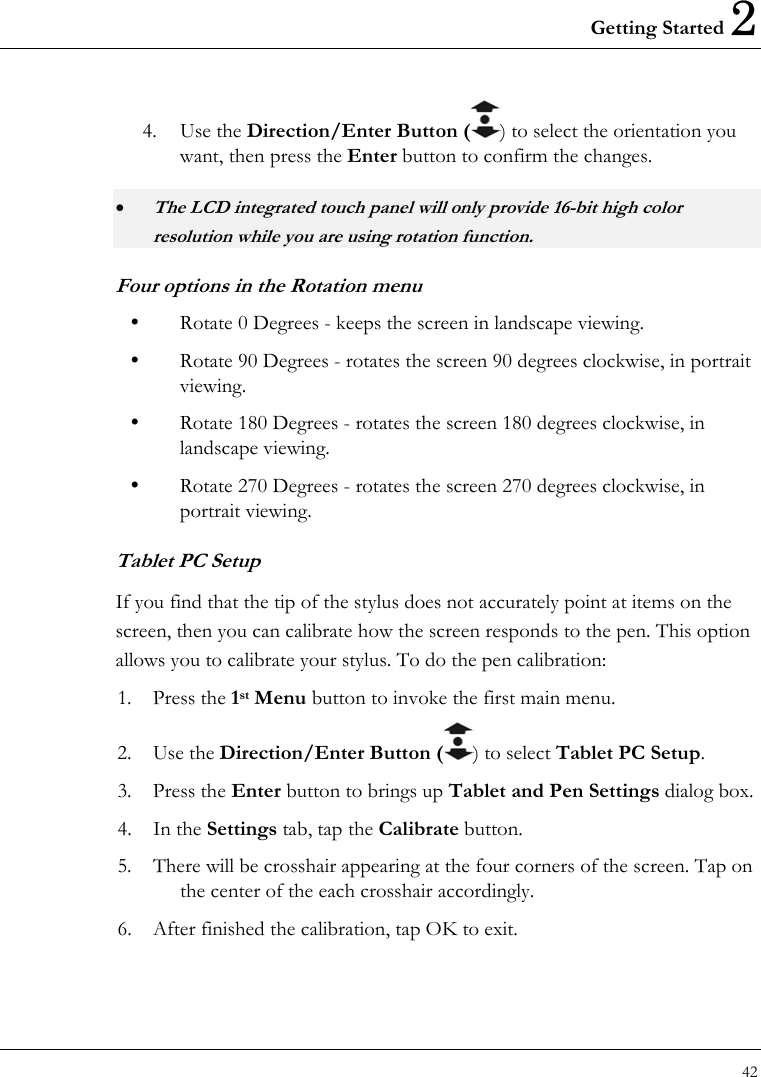 Getting Started 2 42  4. Use the Direction/Enter Button ( ) to select the orientation you want, then press the Enter button to confirm the changes. • The LCD integrated touch panel will only provide 16-bit high color resolution while you are using rotation function. Four options in the Rotation menu   Rotate 0 Degrees - keeps the screen in landscape viewing.   Rotate 90 Degrees - rotates the screen 90 degrees clockwise, in portrait viewing.   Rotate 180 Degrees - rotates the screen 180 degrees clockwise, in landscape viewing.   Rotate 270 Degrees - rotates the screen 270 degrees clockwise, in portrait viewing. Tablet PC Setup If you find that the tip of the stylus does not accurately point at items on the screen, then you can calibrate how the screen responds to the pen. This option allows you to calibrate your stylus. To do the pen calibration: 1. Press the 1st Menu button to invoke the first main menu. 2. Use the Direction/Enter Button ( ) to select Tablet PC Setup. 3. Press the Enter button to brings up Tablet and Pen Settings dialog box. 4. In the Settings tab, tap the Calibrate button. 5.  There will be crosshair appearing at the four corners of the screen. Tap on the center of the each crosshair accordingly. 6.  After finished the calibration, tap OK to exit. 