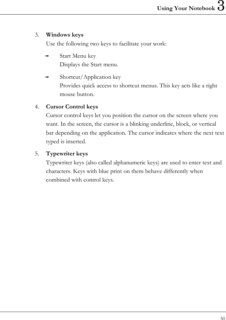 Using Your Notebook 3 50  3.  Windows keys Use the following two keys to facilitate your work:     Start Menu key Displays the Start menu.   Shortcut/Application key Provides quick access to shortcut menus. This key acts like a right mouse button. 4.  Cursor Control keys Cursor control keys let you position the cursor on the screen where you want. In the screen, the cursor is a blinking underline, block, or vertical bar depending on the application. The cursor indicates where the next text typed is inserted.     5.  Typewriter keys Typewriter keys (also called alphanumeric keys) are used to enter text and characters. Keys with blue print on them behave differently when combined with control keys.     