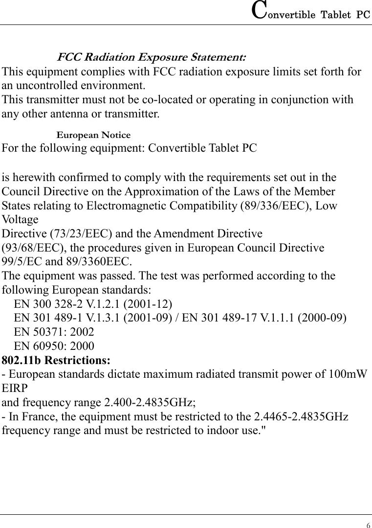 Convertible Tablet PC 6  FCC Radiation Exposure Statement:   This equipment complies with FCC radiation exposure limits set forth for an uncontrolled environment. This transmitter must not be co-located or operating in conjunction with any other antenna or transmitter. European Notice   For the following equipment: Convertible Tablet PC  is herewith confirmed to comply with the requirements set out in the Council Directive on the Approximation of the Laws of the Member States relating to Electromagnetic Compatibility (89/336/EEC), Low Voltage Directive (73/23/EEC) and the Amendment Directive (93/68/EEC), the procedures given in European Council Directive 99/5/EC and 89/3360EEC. The equipment was passed. The test was performed according to the following European standards:   EN 300 328-2 V.1.2.1 (2001-12)   EN 301 489-1 V.1.3.1 (2001-09) / EN 301 489-17 V.1.1.1 (2000-09)   EN 50371: 2002   EN 60950: 2000 802.11b Restrictions: - European standards dictate maximum radiated transmit power of 100mW EIRP and frequency range 2.400-2.4835GHz; - In France, the equipment must be restricted to the 2.4465-2.4835GHz frequency range and must be restricted to indoor use.&quot;  