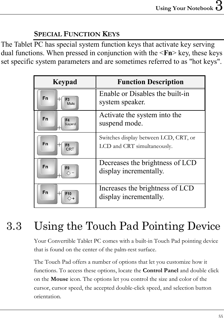 Using Your Notebook 3 55  SPECIAL FUNCTION KEYS The Tablet PC has special system function keys that activate key serving dual functions. When pressed in conjunction with the &lt;Fn&gt; key, these keys set specific system parameters and are sometimes referred to as &quot;hot keys&quot;.  Keypad  Function Description + Enable or Disables the built-in system speaker.   +  Activate the system into the suspend mode. + Switches display between LCD, CRT, or LCD and CRT simultaneously.  +  Decreases the brightness of LCD display incrementally. + Increases the brightness of LCD display incrementally. 3.3  Using the Touch Pad Pointing Device Your Convertible Tablet PC comes with a built-in Touch Pad pointing device that is found on the center of the palm-rest surface.   The Touch Pad offers a number of options that let you customize how it functions. To access these options, locate the Control Panel and double click on the Mouse icon. The options let you control the size and color of the cursor, cursor speed, the accepted double-click speed, and selection button orientation. 