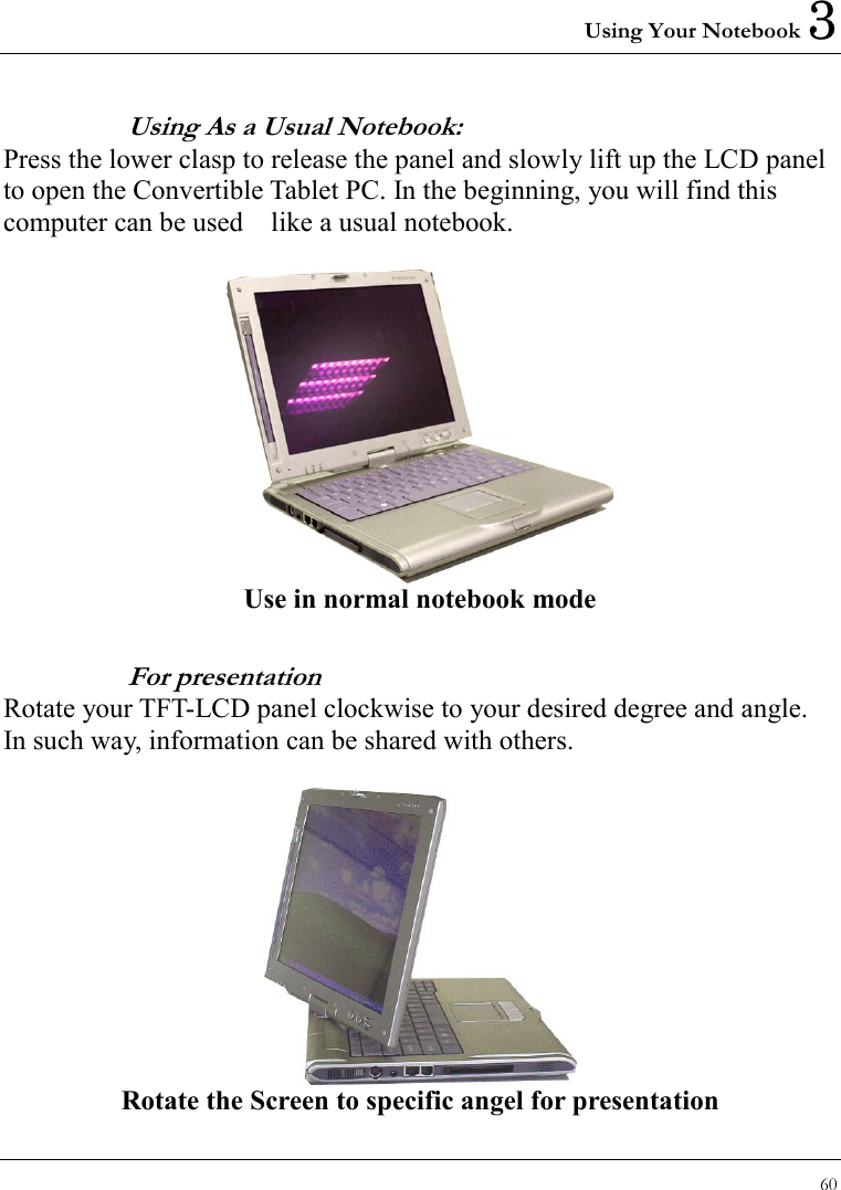 Using Your Notebook 3 60  Using As a Usual Notebook:   Press the lower clasp to release the panel and slowly lift up the LCD panel to open the Convertible Tablet PC. In the beginning, you will find this computer can be used    like a usual notebook.         Use in normal notebook mode For presentation Rotate your TFT-LCD panel clockwise to your desired degree and angle. In such way, information can be shared with others.       Rotate the Screen to specific angel for presentation 