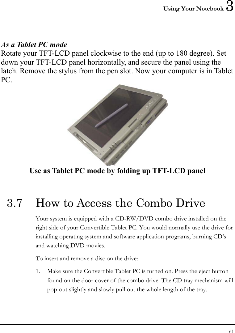 Using Your Notebook 3 61   As a Tablet PC mode  Rotate your TFT-LCD panel clockwise to the end (up to 180 degree). Set down your TFT-LCD panel horizontally, and secure the panel using the latch. Remove the stylus from the pen slot. Now your computer is in Tablet PC.  Use as Tablet PC mode by folding up TFT-LCD panel    3.7  How to Access the Combo Drive Your system is equipped with a CD-RW/DVD combo drive installed on the right side of your Convertible Tablet PC. You would normally use the drive for installing operating system and software application programs, burning CD’s and watching DVD movies.   To insert and remove a disc on the drive: 1.  Make sure the Convertible Tablet PC is turned on. Press the eject button found on the door cover of the combo drive. The CD tray mechanism will pop-out slightly and slowly pull out the whole length of the tray. 