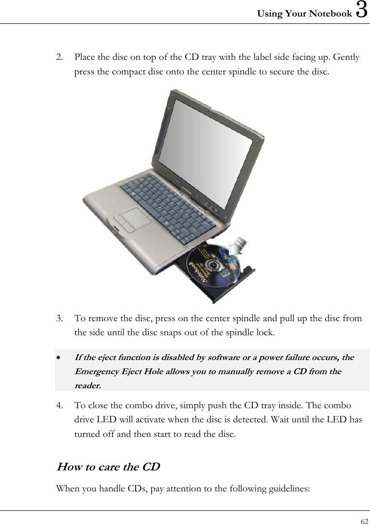 Using Your Notebook 3 62  2.  Place the disc on top of the CD tray with the label side facing up. Gently press the compact disc onto the center spindle to secure the disc.  3.  To remove the disc, press on the center spindle and pull up the disc from the side until the disc snaps out of the spindle lock. • If the eject function is disabled by software or a power failure occurs, the Emergency Eject Hole allows you to manually remove a CD from the reader. 4.  To close the combo drive, simply push the CD tray inside. The combo drive LED will activate when the disc is detected. Wait until the LED has turned off and then start to read the disc.     How to care the CD When you handle CDs, pay attention to the following guidelines: 