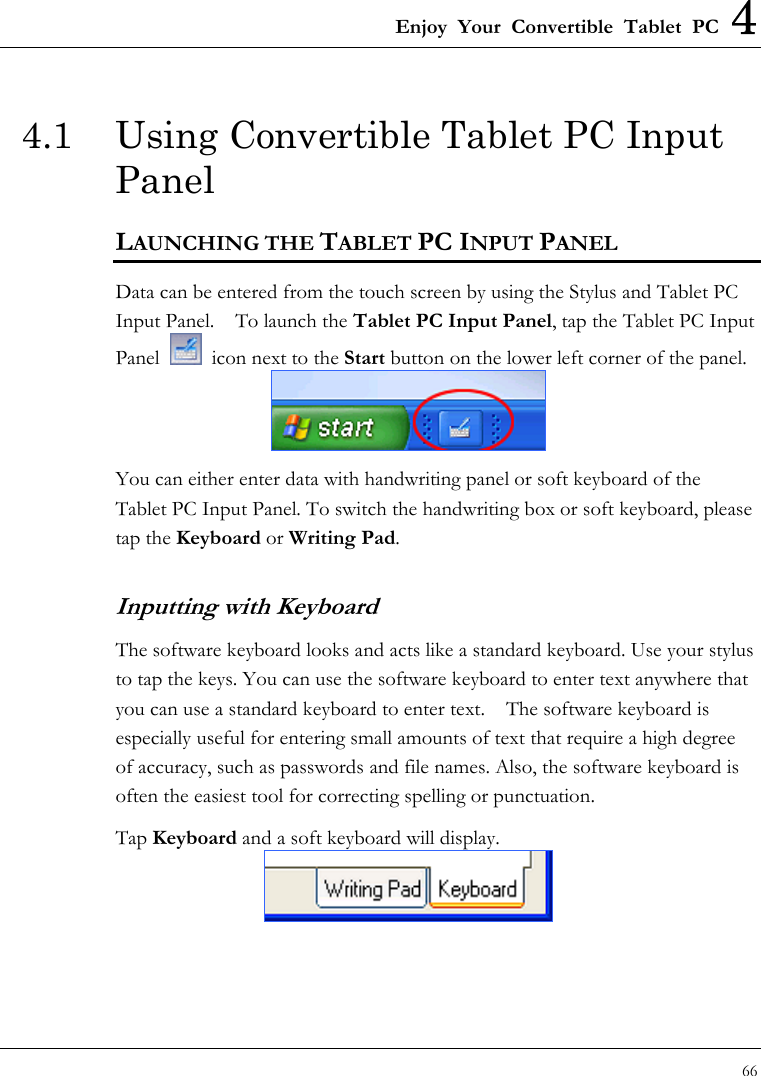 Enjoy Your Convertible Tablet PC 4 66  4.1  Using Convertible Tablet PC Input Panel LAUNCHING THE TABLET PC INPUT PANEL Data can be entered from the touch screen by using the Stylus and Tablet PC Input Panel.    To launch the Tablet PC Input Panel, tap the Tablet PC Input Panel    icon next to the Start button on the lower left corner of the panel.    You can either enter data with handwriting panel or soft keyboard of the Tablet PC Input Panel. To switch the handwriting box or soft keyboard, please tap the Keyboard or Writing Pad. Inputting with Keyboard  The software keyboard looks and acts like a standard keyboard. Use your stylus to tap the keys. You can use the software keyboard to enter text anywhere that you can use a standard keyboard to enter text.    The software keyboard is especially useful for entering small amounts of text that require a high degree of accuracy, such as passwords and file names. Also, the software keyboard is often the easiest tool for correcting spelling or punctuation. Tap Keyboard and a soft keyboard will display.  