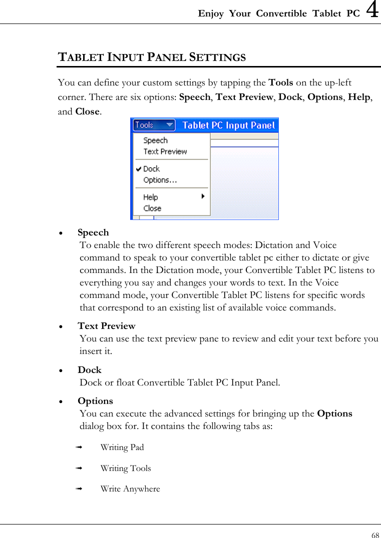 Enjoy Your Convertible Tablet PC 4 68  TABLET INPUT PANEL SETTINGS You can define your custom settings by tapping the Tools on the up-left corner. There are six options: Speech, Text Preview, Dock, Options, Help, and Close.  •  Speech To enable the two different speech modes: Dictation and Voice command to speak to your convertible tablet pc either to dictate or give commands. In the Dictation mode, your Convertible Tablet PC listens to everything you say and changes your words to text. In the Voice command mode, your Convertible Tablet PC listens for specific words that correspond to an existing list of available voice commands. •  Text Preview You can use the text preview pane to review and edit your text before you insert it. •  Dock Dock or float Convertible Tablet PC Input Panel. •  Options You can execute the advanced settings for bringing up the Options dialog box for. It contains the following tabs as:   Writing Pad   Writing Tools   Write Anywhere 