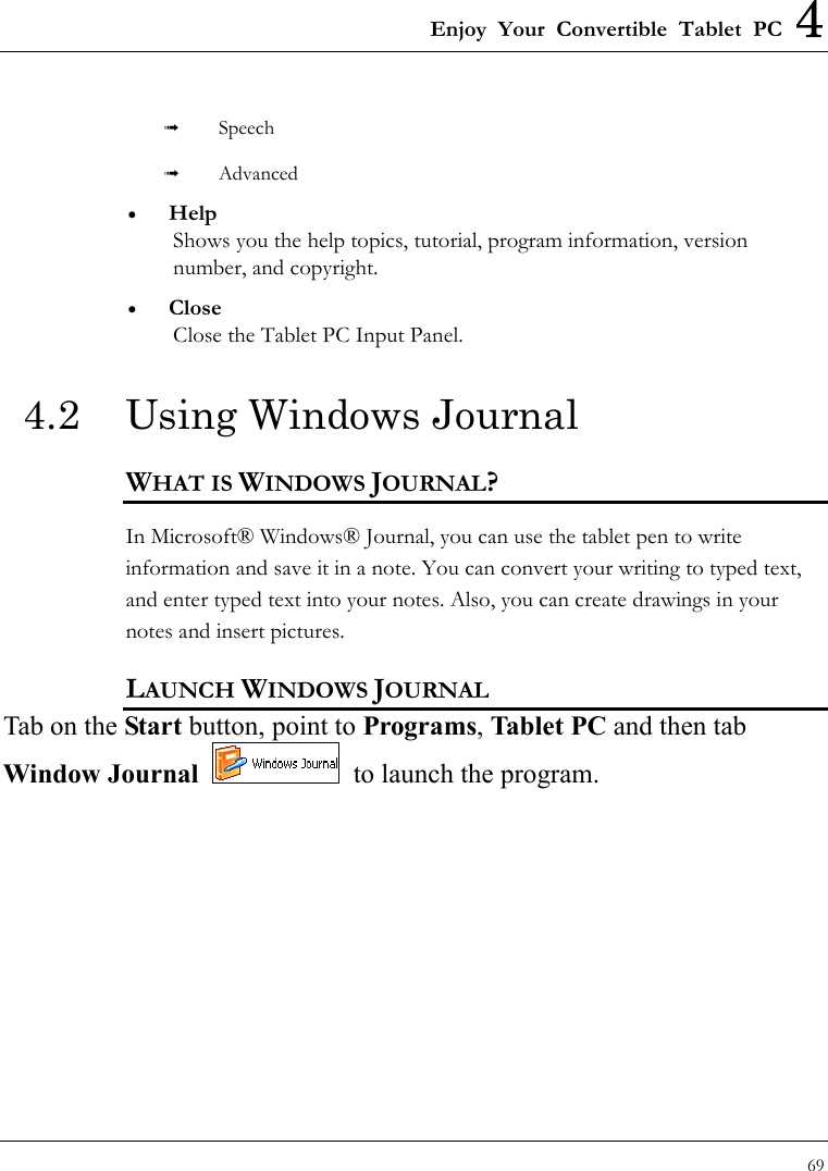 Enjoy Your Convertible Tablet PC 4 69    Speech   Advanced •  Help Shows you the help topics, tutorial, program information, version number, and copyright. •  Close Close the Tablet PC Input Panel. 4.2  Using Windows Journal WHAT IS WINDOWS JOURNAL? In Microsoft® Windows® Journal, you can use the tablet pen to write information and save it in a note. You can convert your writing to typed text, and enter typed text into your notes. Also, you can create drawings in your notes and insert pictures. LAUNCH WINDOWS JOURNAL Tab on the Start button, point to Programs, Tablet PC and then tab Window Journal   to launch the program. 