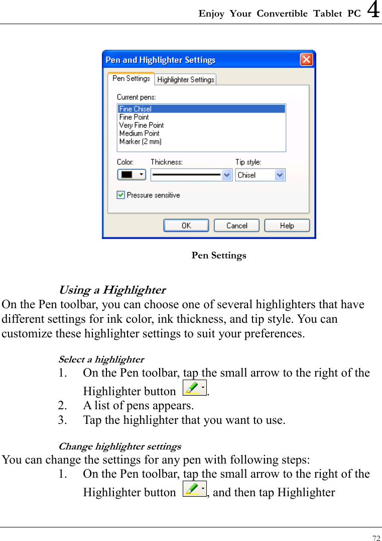 Enjoy Your Convertible Tablet PC 4 72   Pen Settings Using a Highlighter On the Pen toolbar, you can choose one of several highlighters that have different settings for ink color, ink thickness, and tip style. You can customize these highlighter settings to suit your preferences. Select a highlighter 1.  On the Pen toolbar, tap the small arrow to the right of the Highlighter button  . 2.  A list of pens appears. 3.  Tap the highlighter that you want to use. Change highlighter settings You can change the settings for any pen with following steps: 1.  On the Pen toolbar, tap the small arrow to the right of the Highlighter button  , and then tap Highlighter 