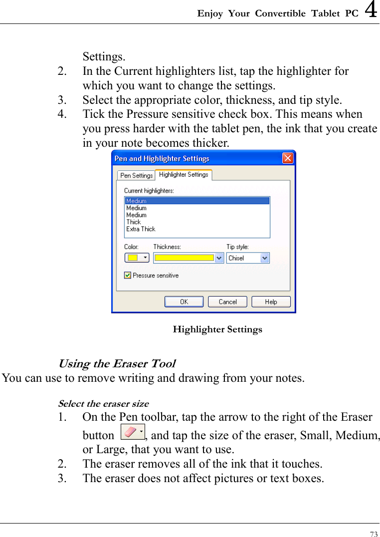 Enjoy Your Convertible Tablet PC 4 73  Settings. 2.  In the Current highlighters list, tap the highlighter for which you want to change the settings.   3.  Select the appropriate color, thickness, and tip style. 4.  Tick the Pressure sensitive check box. This means when you press harder with the tablet pen, the ink that you create in your note becomes thicker.  Highlighter Settings Using the Eraser Tool You can use to remove writing and drawing from your notes.   Select the eraser size 1.  On the Pen toolbar, tap the arrow to the right of the Eraser button  , and tap the size of the eraser, Small, Medium, or Large, that you want to use. 2.  The eraser removes all of the ink that it touches. 3.  The eraser does not affect pictures or text boxes. 