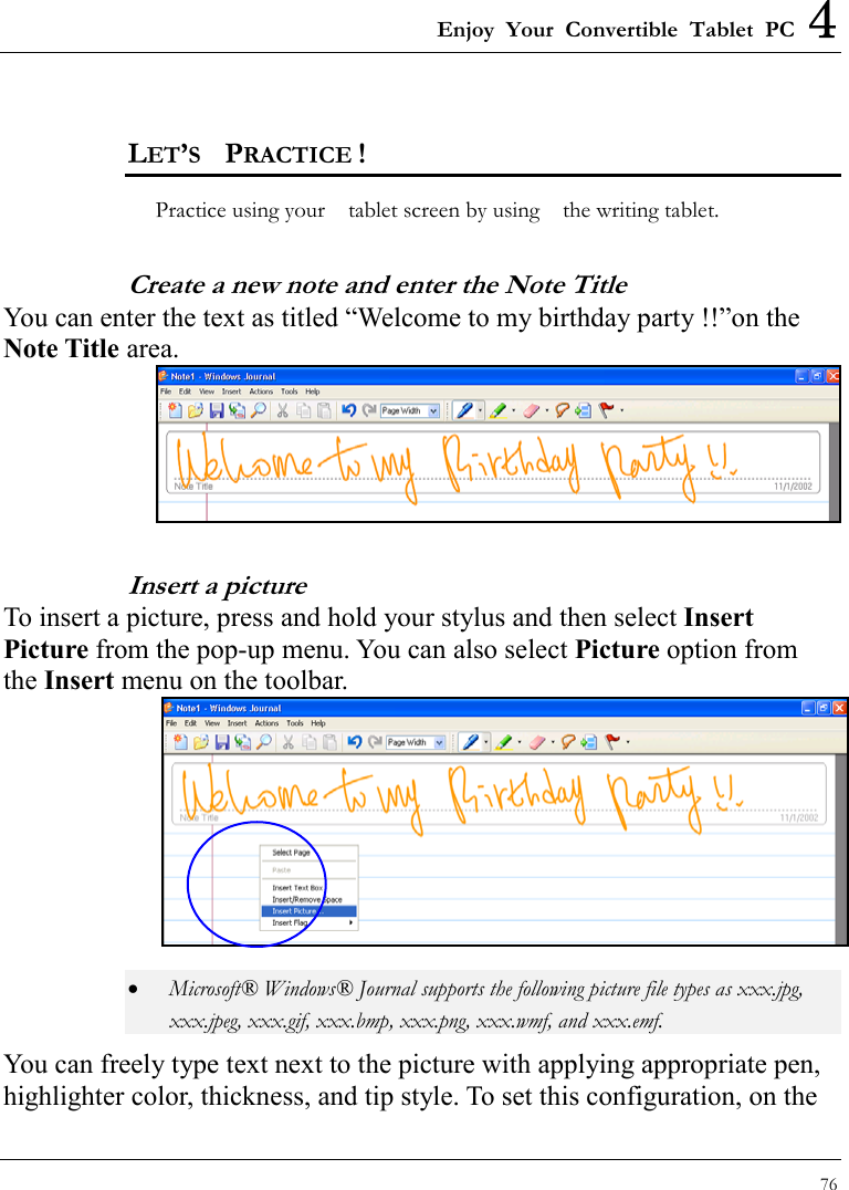 Enjoy Your Convertible Tablet PC 4 76  LET’S  PRACTICE ! Practice using your    tablet screen by using    the writing tablet.     Create a new note and enter the Note Title You can enter the text as titled “Welcome to my birthday party !!”on the Note Title area.  Insert a picture To insert a picture, press and hold your stylus and then select Insert Picture from the pop-up menu. You can also select Picture option from the Insert menu on the toolbar.  •  Microsoft® Windows® Journal supports the following picture file types as xxx.jpg, xxx.jpeg, xxx.gif, xxx.bmp, xxx.png, xxx.wmf, and xxx.emf. You can freely type text next to the picture with applying appropriate pen, highlighter color, thickness, and tip style. To set this configuration, on the 