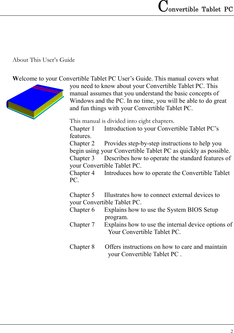 Convertible Tablet PC 2  About This User’s Guide  Welcome to your Convertible Tablet PC User’s Guide. This manual covers what   you need to know about your Convertible Tablet PC. This manual assumes that you understand the basic concepts of Windows and the PC. In no time, you will be able to do great and fun things with your Convertible Tablet PC.   This manual is divided into eight chapters.   Chapter 1  Introduction to your Convertible Tablet PC’s features. Chapter 2  Provides step-by-step instructions to help you begin using your Convertible Tablet PC as quickly as possible.   Chapter 3  Describes how to operate the standard features of your Convertible Tablet PC. Chapter 4  Introduces how to operate the Convertible Tablet PC.    Chapter 5  Illustrates how to connect external devices to     your Convertible Tablet PC. Chapter 6  Explains how to use the System BIOS Setup              program. Chapter 7  Explains how to use the internal device options of     Your Convertible Tablet PC.  Chapter 8  Offers instructions on how to care and maintain   your Convertible Tablet PC .                   