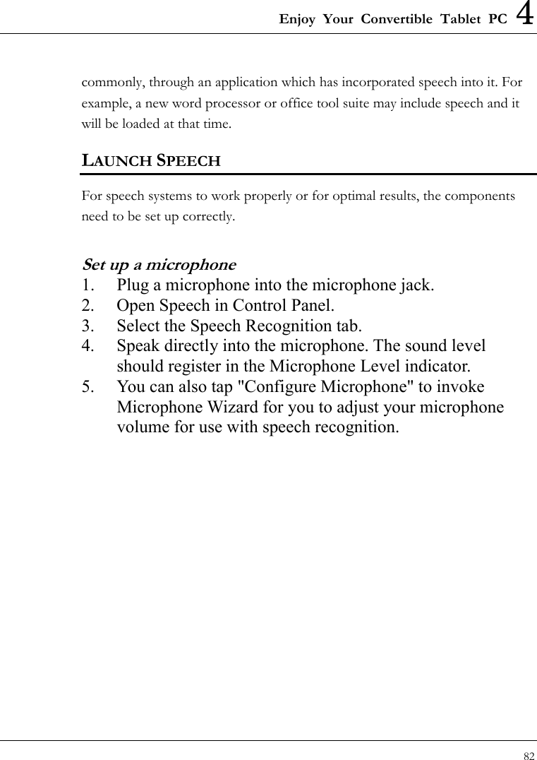 Enjoy Your Convertible Tablet PC 4 82  commonly, through an application which has incorporated speech into it. For example, a new word processor or office tool suite may include speech and it will be loaded at that time. LAUNCH SPEECH For speech systems to work properly or for optimal results, the components need to be set up correctly.   Set up a microphone 1.  Plug a microphone into the microphone jack. 2.  Open Speech in Control Panel. 3.  Select the Speech Recognition tab. 4.  Speak directly into the microphone. The sound level should register in the Microphone Level indicator. 5.  You can also tap &quot;Configure Microphone&quot; to invoke Microphone Wizard for you to adjust your microphone volume for use with speech recognition. 
