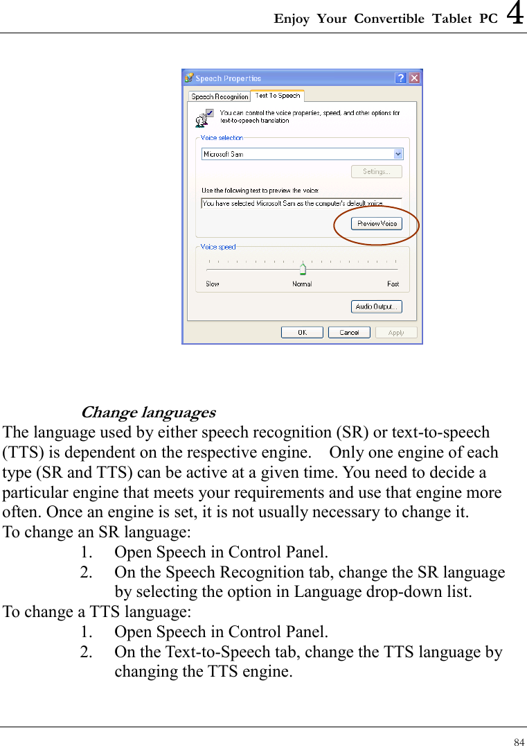 Enjoy Your Convertible Tablet PC 4 84    Change languages The language used by either speech recognition (SR) or text-to-speech (TTS) is dependent on the respective engine.    Only one engine of each type (SR and TTS) can be active at a given time. You need to decide a particular engine that meets your requirements and use that engine more often. Once an engine is set, it is not usually necessary to change it. To change an SR language: 1.  Open Speech in Control Panel.   2.  On the Speech Recognition tab, change the SR language by selecting the option in Language drop-down list. To change a TTS language: 1.  Open Speech in Control Panel.   2.  On the Text-to-Speech tab, change the TTS language by changing the TTS engine. 