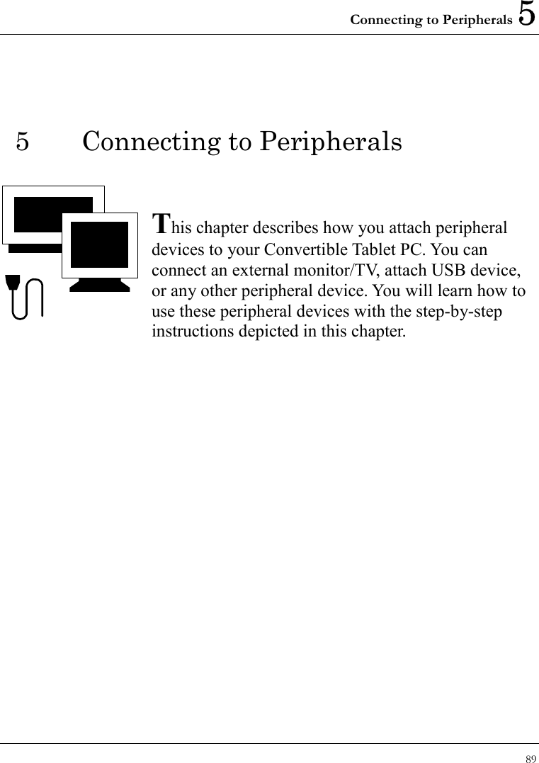 Connecting to Peripherals 5 89  5 Connecting to Peripherals   This chapter describes how you attach peripheral devices to your Convertible Tablet PC. You can connect an external monitor/TV, attach USB device, or any other peripheral device. You will learn how to use these peripheral devices with the step-by-step instructions depicted in this chapter.              