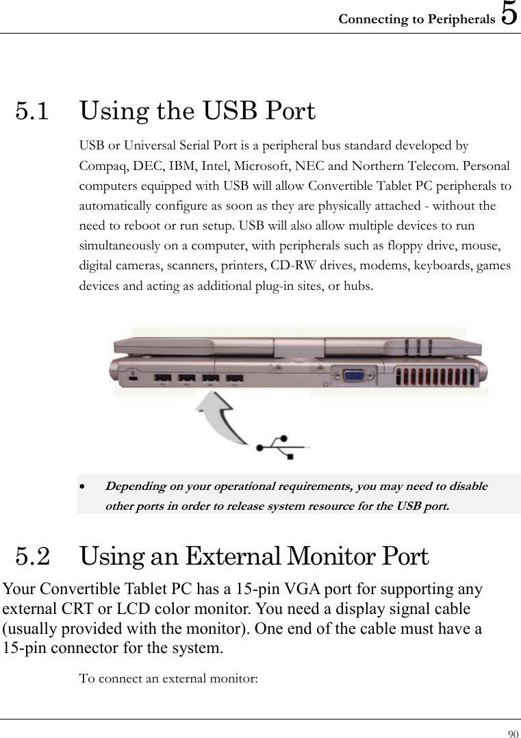 Connecting to Peripherals 5 90  5.1  Using the USB Port USB or Universal Serial Port is a peripheral bus standard developed by Compaq, DEC, IBM, Intel, Microsoft, NEC and Northern Telecom. Personal computers equipped with USB will allow Convertible Tablet PC peripherals to automatically configure as soon as they are physically attached - without the need to reboot or run setup. USB will also allow multiple devices to run simultaneously on a computer, with peripherals such as floppy drive, mouse, digital cameras, scanners, printers, CD-RW drives, modems, keyboards, games devices and acting as additional plug-in sites, or hubs.  • Depending on your operational requirements, you may need to disable other ports in order to release system resource for the USB port. 5.2  Using an External Monitor Port Your Convertible Tablet PC has a 15-pin VGA port for supporting any external CRT or LCD color monitor. You need a display signal cable (usually provided with the monitor). One end of the cable must have a 15-pin connector for the system. To connect an external monitor: 