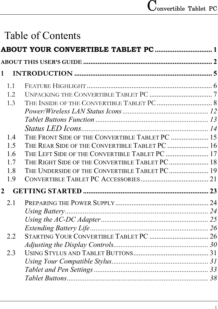 Convertible Tablet PC 1   Table of Contents ABOUT YOUR CONVERTIBLE TABLET PC ................................ 1 ABOUT THIS USER’S GUIDE ........................................................................ 2 1 INTRODUCTION ............................................................................. 5 1.1 FEATURE HIGHLIGHT ...................................................................... 6 1.2 UNPACKING THE CONVERTIBLE TABLET PC ................................... 7 1.3 THE INSIDE OF THE CONVERTIBLE TABLET PC ............................... 8 Power/Wireless LAN Status Icons ................................................ 12 Tablet Buttons Function ............................................................... 13 Status LED Icons....................................................................... 14 1.4 THE FRONT SIDE OF THE CONVERTIBLE TABLET PC ..................... 15 1.5 THE REAR SIDE OF THE CONVERTIBLE TABLET PC ....................... 16 1.6 THE LEFT SIDE OF THE CONVERTIBLE TABLET PC ........................ 17 1.7 THE RIGHT SIDE OF THE CONVERTIBLE TABLET PC...................... 18 1.8 THE UNDERSIDE OF THE CONVERTIBLE TABLET PC...................... 19 1.9 CONVERTIBLE TABLET PC ACCESSORIES...................................... 21 2 GETTING STARTED ...................................................................... 23 2.1 PREPARING THE POWER SUPPLY.................................................... 24 Using Battery................................................................................ 24 Using the AC-DC Adapter............................................................ 25 Extending Battery Life .................................................................. 26 2.2 STARTING YOUR CONVERTIBLE TABLET PC ................................. 26 Adjusting the Display Controls..................................................... 30 2.3 USING STYLUS AND TABLET BUTTONS.......................................... 31 Using Your Compatible Stylus...................................................... 31 Tablet and Pen Settings ................................................................ 33 Tablet Buttons............................................................................... 38 
