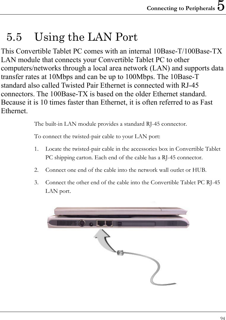 Connecting to Peripherals 5 94  5.5  Using the LAN Port This Convertible Tablet PC comes with an internal 10Base-T/100Base-TX LAN module that connects your Convertible Tablet PC to other computers/networks through a local area network (LAN) and supports data transfer rates at 10Mbps and can be up to 100Mbps. The 10Base-T standard also called Twisted Pair Ethernet is connected with RJ-45 connectors. The 100Base-TX is based on the older Ethernet standard. Because it is 10 times faster than Ethernet, it is often referred to as Fast Ethernet. The built-in LAN module provides a standard RJ-45 connector.   To connect the twisted-pair cable to your LAN port: 1.  Locate the twisted-pair cable in the accessories box in Convertible Tablet PC shipping carton. Each end of the cable has a RJ-45 connector. 2.  Connect one end of the cable into the network wall outlet or HUB. 3.  Connect the other end of the cable into the Convertible Tablet PC RJ-45 LAN port.  