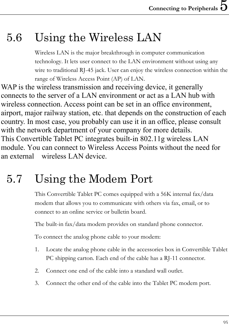 Connecting to Peripherals 5 95  5.6  Using the Wireless LAN Wireless LAN is the major breakthrough in computer communication technology. It lets user connect to the LAN environment without using any wire to traditional RJ-45 jack. User can enjoy the wireless connection within the range of Wireless Access Point (AP) of LAN.   WAP is the wireless transmission and receiving device, it generally connects to the server of a LAN environment or act as a LAN hub with wireless connection. Access point can be set in an office environment, airport, major railway station, etc. that depends on the construction of each country. In most case, you probably can use it in an office, please consult with the network department of your company for more details.   This Convertible Tablet PC integrates built-in 802.11g wireless LAN module. You can connect to Wireless Access Points without the need for an external  wireless LAN device. 5.7  Using the Modem Port This Convertible Tablet PC comes equipped with a 56K internal fax/data modem that allows you to communicate with others via fax, email, or to connect to an online service or bulletin board. The built-in fax/data modem provides on standard phone connector.   To connect the analog phone cable to your modem:     1.  Locate the analog phone cable in the accessories box in Convertible Tablet PC shipping carton. Each end of the cable has a RJ-11 connector. 2.  Connect one end of the cable into a standard wall outlet. 3.  Connect the other end of the cable into the Tablet PC modem port.  
