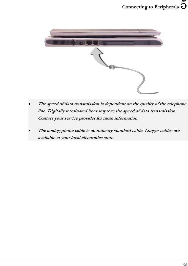 Connecting to Peripherals 5 96   • The speed of data transmission is dependent on the quality of the telephone line. Digitally terminated lines improve the speed of data transmission. Contact your service provider for more information. • The analog phone cable is an industry standard cable. Longer cables are available at your local electronics store. 