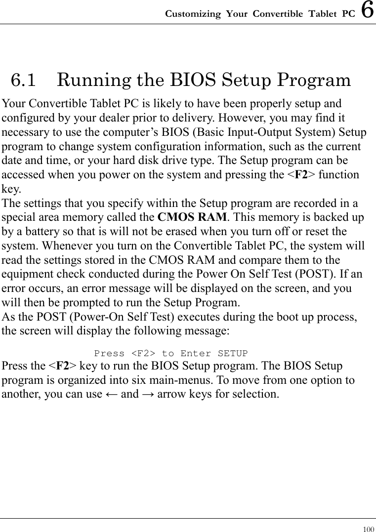 Customizing Your Convertible Tablet PC 6 100  6.1  Running the BIOS Setup Program Your Convertible Tablet PC is likely to have been properly setup and configured by your dealer prior to delivery. However, you may find it necessary to use the computer’s BIOS (Basic Input-Output System) Setup program to change system configuration information, such as the current date and time, or your hard disk drive type. The Setup program can be accessed when you power on the system and pressing the &lt;F2&gt; function key.   The settings that you specify within the Setup program are recorded in a special area memory called the CMOS RAM. This memory is backed up by a battery so that is will not be erased when you turn off or reset the system. Whenever you turn on the Convertible Tablet PC, the system will read the settings stored in the CMOS RAM and compare them to the equipment check conducted during the Power On Self Test (POST). If an error occurs, an error message will be displayed on the screen, and you will then be prompted to run the Setup Program. As the POST (Power-On Self Test) executes during the boot up process, the screen will display the following message: Press &lt;F2&gt; to Enter SETUP Press the &lt;F2&gt; key to run the BIOS Setup program. The BIOS Setup program is organized into six main-menus. To move from one option to another, you can use ← and → arrow keys for selection.    