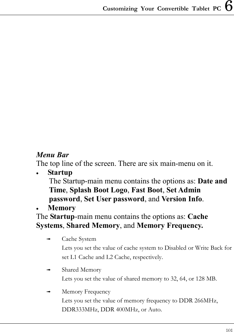 Customizing Your Convertible Tablet PC 6 101                Menu Bar The top line of the screen. There are six main-menu on it. •  Startup The Startup-main menu contains the options as: Date and Time, Splash Boot Logo, Fast Boot, Set Admin password, Set User password, and Version Info. •  Memory The Startup-main menu contains the options as: Cache Systems, Shared Memory, and Memory Frequency.     Cache System Lets you set the value of cache system to Disabled or Write Back for set L1 Cache and L2 Cache, respectively.   Shared Memory Lets you set the value of shared memory to 32, 64, or 128 MB.   Memory Frequency Lets you set the value of memory frequency to DDR 266MHz, DDR333MHz, DDR 400MHz, or Auto. 