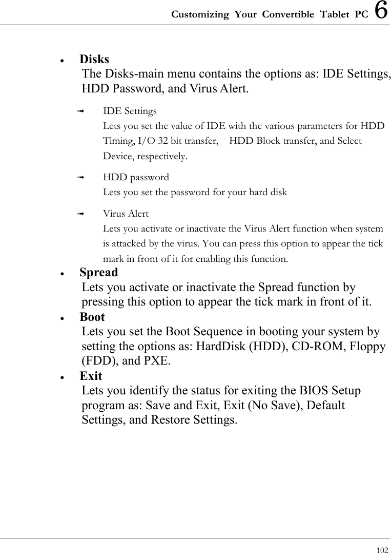 Customizing Your Convertible Tablet PC 6 102  •  Disks The Disks-main menu contains the options as: IDE Settings, HDD Password, and Virus Alert.   IDE Settings Lets you set the value of IDE with the various parameters for HDD Timing, I/O 32 bit transfer,    HDD Block transfer, and Select Device, respectively.   HDD password Lets you set the password for your hard disk     Virus Alert Lets you activate or inactivate the Virus Alert function when system is attacked by the virus. You can press this option to appear the tick mark in front of it for enabling this function.   •  Spread Lets you activate or inactivate the Spread function by pressing this option to appear the tick mark in front of it. •  Boot Lets you set the Boot Sequence in booting your system by setting the options as: HardDisk (HDD), CD-ROM, Floppy (FDD), and PXE.   •  Exit Lets you identify the status for exiting the BIOS Setup program as: Save and Exit, Exit (No Save), Default Settings, and Restore Settings.   