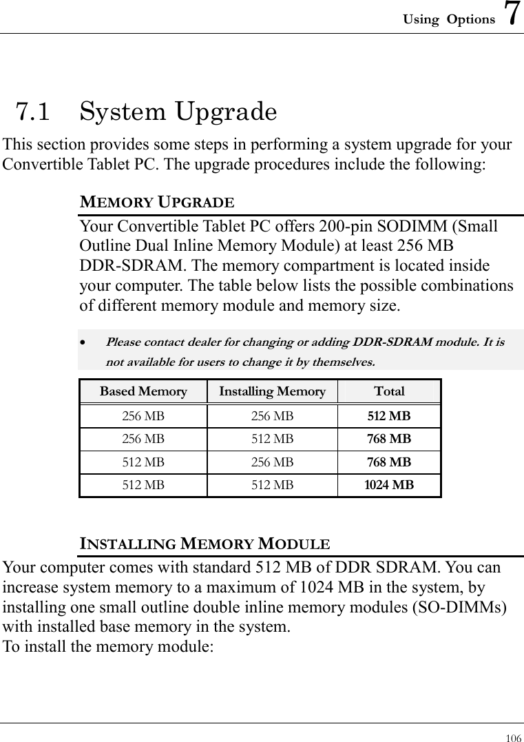 Using Options 7 106  7.1 System Upgrade This section provides some steps in performing a system upgrade for your Convertible Tablet PC. The upgrade procedures include the following: MEMORY UPGRADE Your Convertible Tablet PC offers 200-pin SODIMM (Small Outline Dual Inline Memory Module) at least 256 MB DDR-SDRAM. The memory compartment is located inside your computer. The table below lists the possible combinations of different memory module and memory size. • Please contact dealer for changing or adding DDR-SDRAM module. It is not available for users to change it by themselves. Based Memory  Installing Memory Total 256 MB  256 MB  512 MB 256 MB  512 MB  768 MB 512 MB  256 MB  768 MB 512 MB  512 MB  1024 MB INSTALLING MEMORY MODULE Your computer comes with standard 512 MB of DDR SDRAM. You can increase system memory to a maximum of 1024 MB in the system, by installing one small outline double inline memory modules (SO-DIMMs) with installed base memory in the system. To install the memory module: 